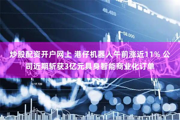 炒股配资开户网上 港仔机器人午前涨近11% 公司近期斩获3亿元具身智能商业化订单