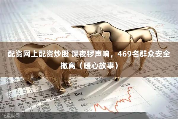 配资网上配资炒股 深夜锣声响，469名群众安全撤离（暖心故事）