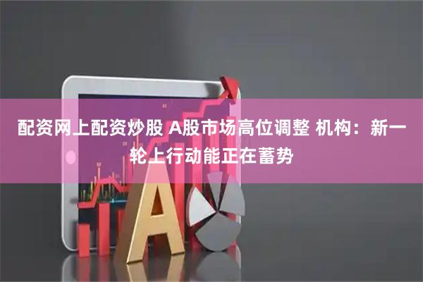 配资网上配资炒股 A股市场高位调整 机构：新一轮上行动能正在蓄势