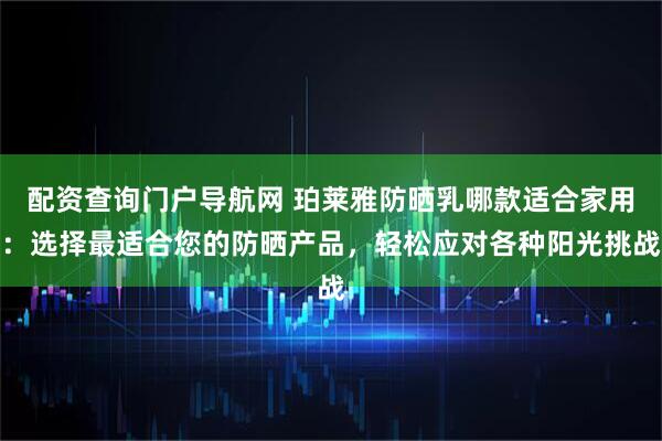 配资查询门户导航网 珀莱雅防晒乳哪款适合家用：选择最适合您的防晒产品，轻松应对各种阳光挑战
