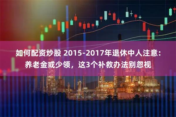 如何配资炒股 2015-2017年退休中人注意：养老金或少领，这3个补救办法别忽视