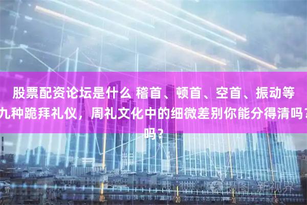 股票配资论坛是什么 稽首、顿首、空首、振动等九种跪拜礼仪，周礼文化中的细微差别你能分得清吗？