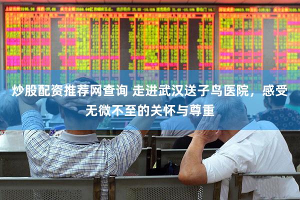 炒股配资推荐网查询 走进武汉送子鸟医院，感受无微不至的关怀与尊重