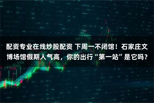配资专业在线炒股配资 下周一不闭馆！石家庄文博场馆假期人气高，你的出行“第一站”是它吗？