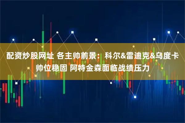 配资炒股网址 各主帅前景：科尔&雷迪克&乌度卡帅位稳固 阿特金森面临战绩压力