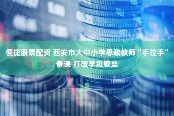 便捷股票配资 西安市大中小学思政教师“手拉手”备课 打破学段壁垒