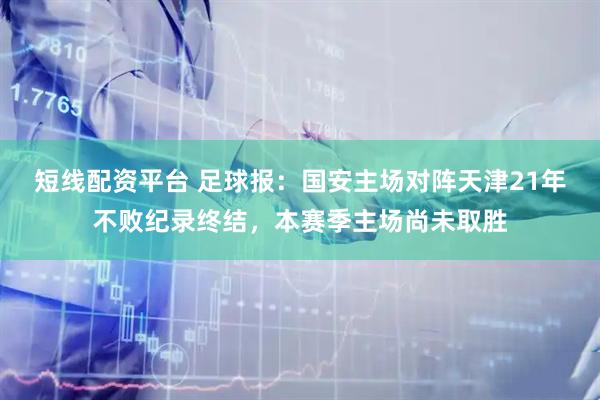 短线配资平台 足球报：国安主场对阵天津21年不败纪录终结，本赛季主场尚未取胜