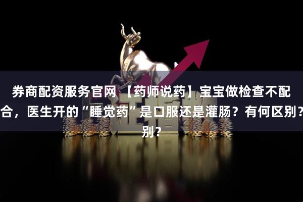 券商配资服务官网 【药师说药】宝宝做检查不配合，医生开的“睡觉药”是口服还是灌肠？有何区别？