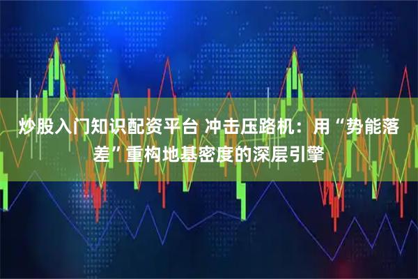 炒股入门知识配资平台 冲击压路机：用“势能落差”重构地基密度的深层引擎