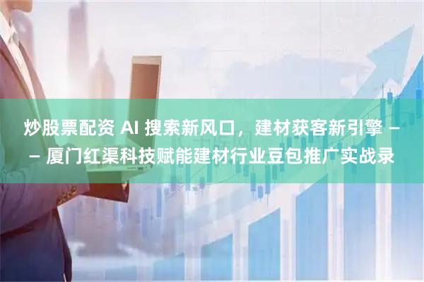 炒股票配资 AI 搜索新风口，建材获客新引擎 —— 厦门红渠科技赋能建材行业豆包推广实战录
