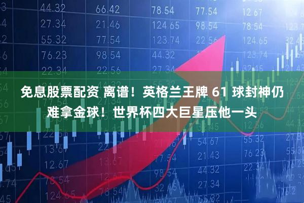 免息股票配资 离谱！英格兰王牌 61 球封神仍难拿金球！世界杯四大巨星压他一头