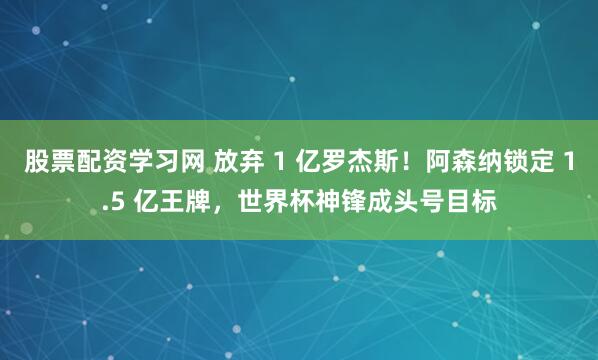 股票配资学习网 放弃 1 亿罗杰斯！阿森纳锁定 1.5 亿王牌，世界杯神锋成头号目标