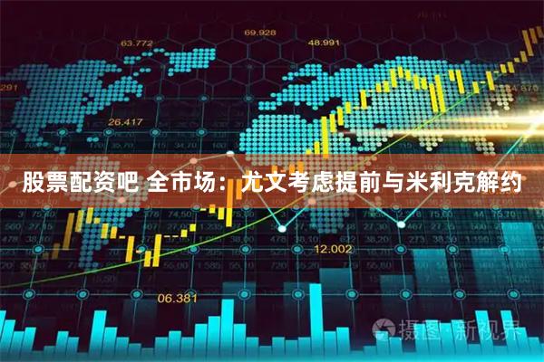 股票配资吧 全市场：尤文考虑提前与米利克解约