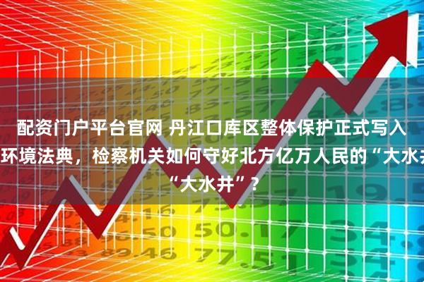 配资门户平台官网 丹江口库区整体保护正式写入生态环境法典，检察机关如何守好北方亿万人民的“大水井”？