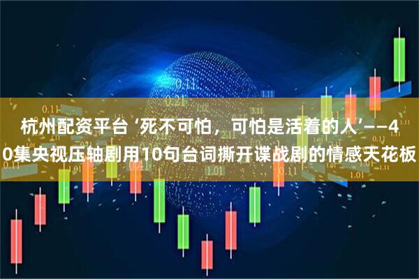 杭州配资平台 ‘死不可怕，可怕是活着的人’——40集央视压轴剧用10句台词撕开谍战剧的情感天花板